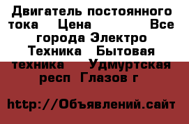 Двигатель постоянного тока. › Цена ­ 12 000 - Все города Электро-Техника » Бытовая техника   . Удмуртская респ.,Глазов г.